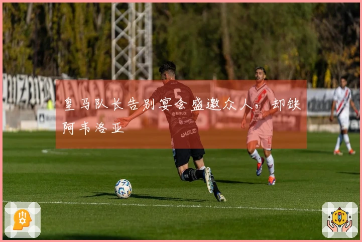 皇马队长告别宴会盛邀众人,却缺阿韦洛亚