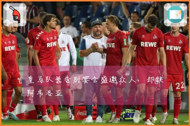 皇马队长告别宴会盛邀众人，却缺阿韦洛亚